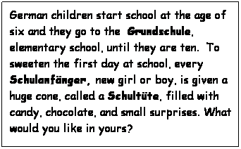 Text Box: German children start school at the age of six and they go to the  Grundschule, elementary school, until they are ten.  To sweeten the first day at school, every Schulanfnger, new girl or boy, is given a huge cone, called a Schultte, filled with candy, chocolate, and small surprises. What would you like in yours?
 
